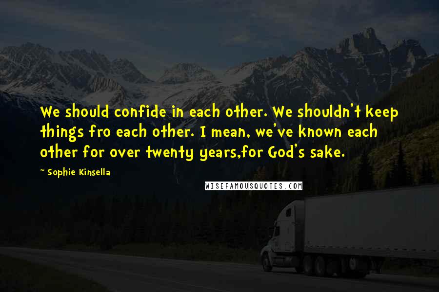 Sophie Kinsella quotes: We should confide in each other. We shouldn't keep things fro each other. I mean, we've known each other for over twenty years,for God's sake. Sophie Kinsella quotes: We should confide in each other. We shouldn't keep things fro each other. I mean, we've known each other for over twenty years,for God's sake.