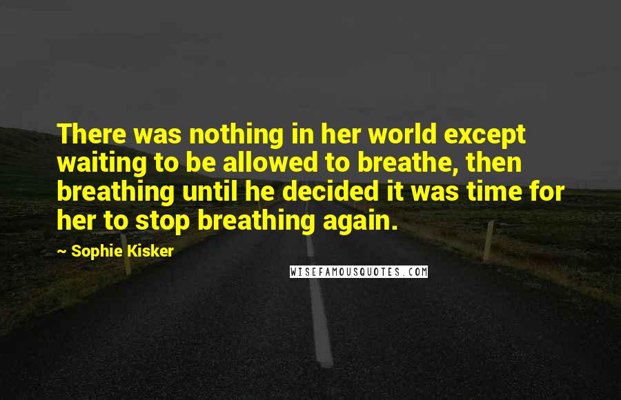 Sophie Kisker quotes: There was nothing in her world except waiting to be allowed to breathe, then breathing until he decided it was time for her to stop breathing again.