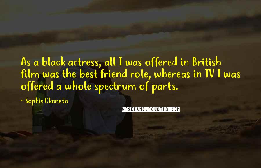 Sophie Okonedo quotes: As a black actress, all I was offered in British film was the best friend role, whereas in TV I was offered a whole spectrum of parts. Sophie Okonedo quotes: As a black actress, all I was offered in British film was the best friend role, whereas in TV I was offered a whole spectrum of parts.