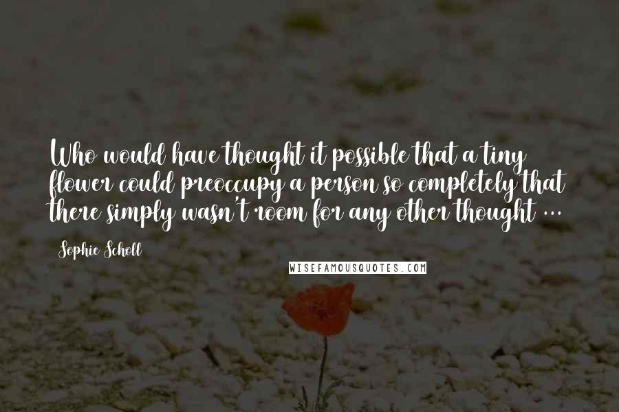 Sophie Scholl quotes: Who would have thought it possible that a tiny flower could preoccupy a person so completely that there simply wasn't room for any other thought ...