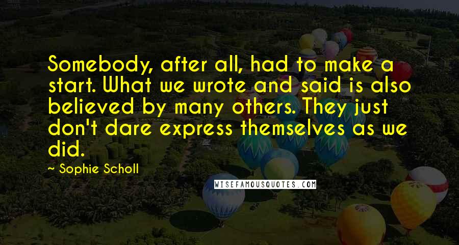 Sophie Scholl quotes: Somebody, after all, had to make a start. What we wrote and said is also believed by many others. They just don't dare express themselves as we did. Sophie Scholl quotes: Somebody, after all, had to make a start. What we wrote and said is also believed by many others. They just don't dare express themselves as we did.