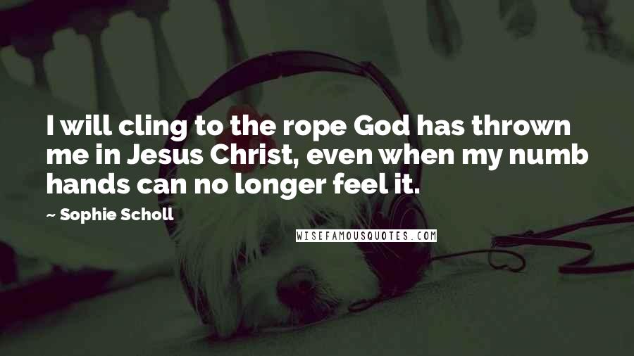 Sophie Scholl quotes: I will cling to the rope God has thrown me in Jesus Christ, even when my numb hands can no longer feel it. Sophie Scholl quotes: I will cling to the rope God has thrown me in Jesus Christ, even when my numb hands can no longer feel it.