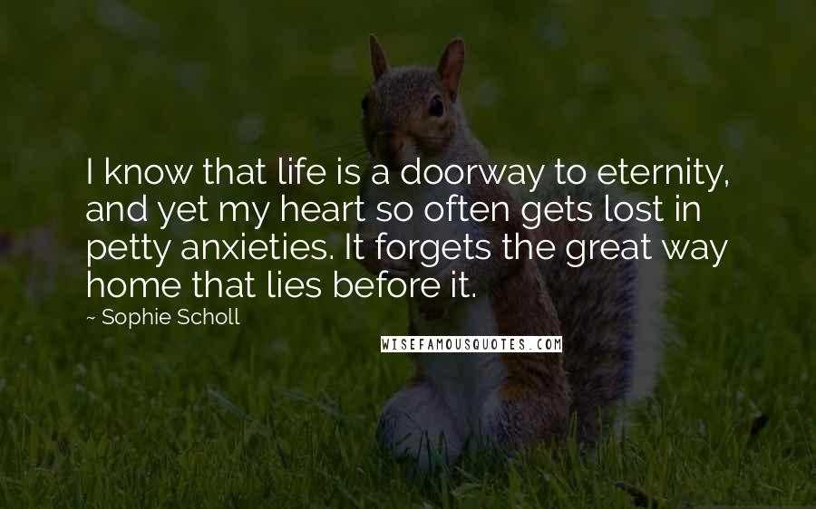 Sophie Scholl quotes: I know that life is a doorway to eternity, and yet my heart so often gets lost in petty anxieties. It forgets the great way home that lies before it. Sophie Scholl quotes: I know that life is a doorway to eternity, and yet my heart so often gets lost in petty anxieties. It forgets the great way home that lies before it.