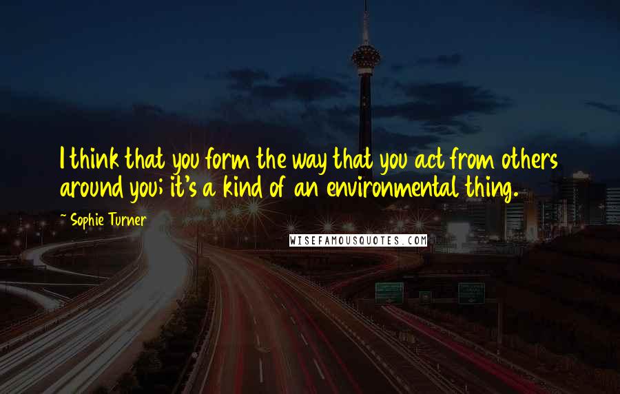Sophie Turner quotes: I think that you form the way that you act from others around you; it's a kind of an environmental thing. Sophie Turner quotes: I think that you form the way that you act from others around you; it's a kind of an environmental thing.