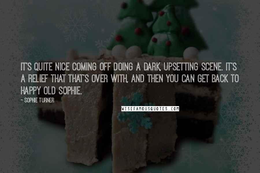 Sophie Turner quotes: It's quite nice coming off doing a dark, upsetting scene. It's a relief that that's over with, and then you can get back to happy old Sophie. Sophie Turner quotes: It's quite nice coming off doing a dark, upsetting scene. It's a relief that that's over with, and then you can get back to happy old Sophie.