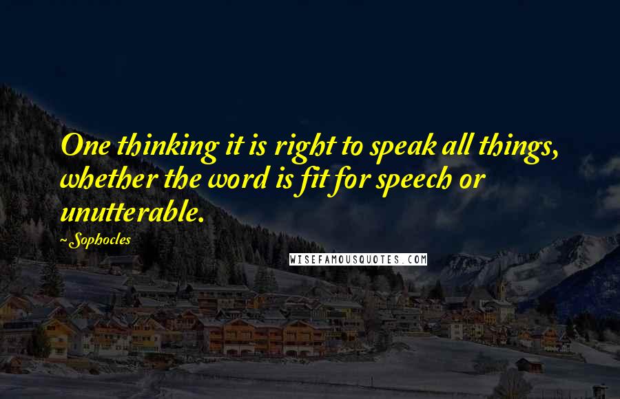 Sophocles quotes: One thinking it is right to speak all things, whether the word is fit for speech or unutterable.