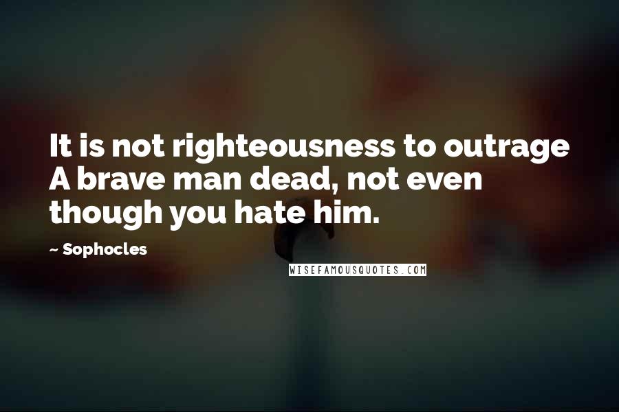 Sophocles quotes: It is not righteousness to outrage A brave man dead, not even though you hate him.