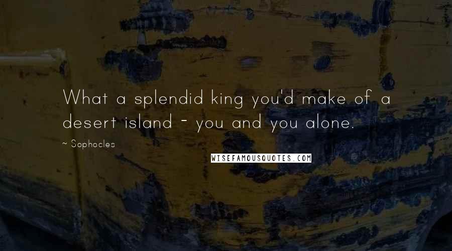 Sophocles quotes: What a splendid king you'd make of a desert island - you and you alone.