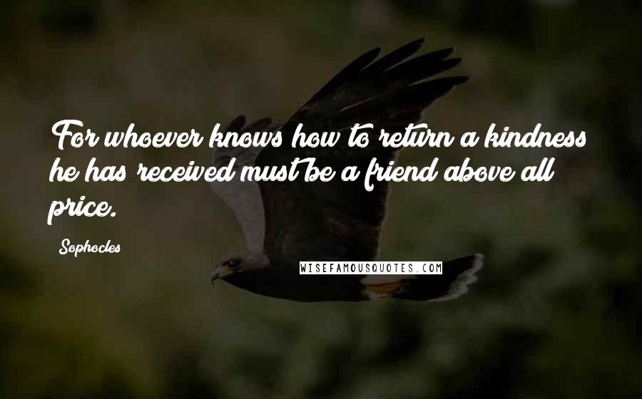 Sophocles quotes: For whoever knows how to return a kindness he has received must be a friend above all price.