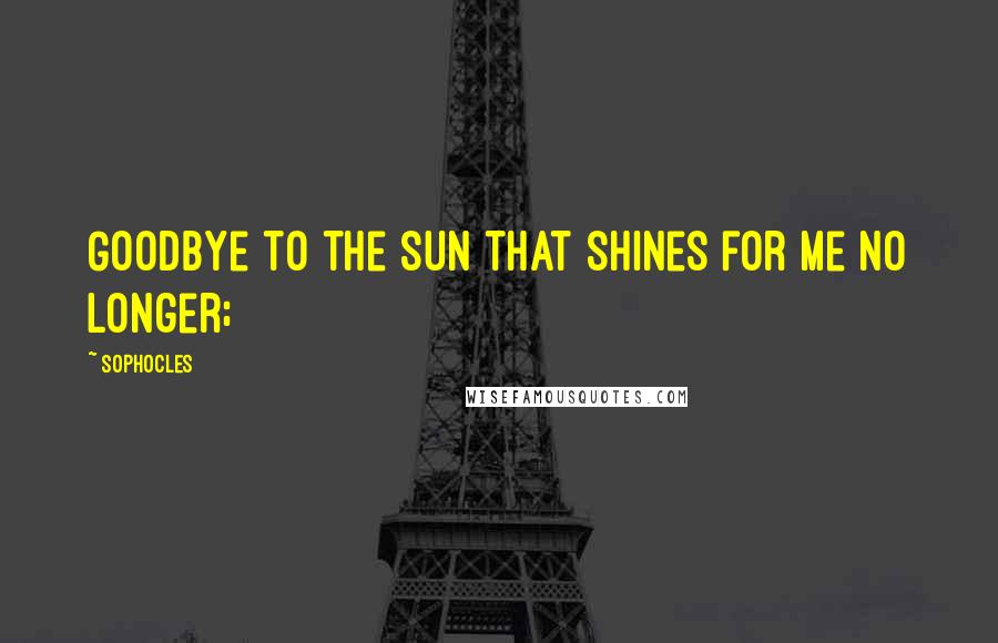 Sophocles quotes: Goodbye to the sun that shines for me no longer;
