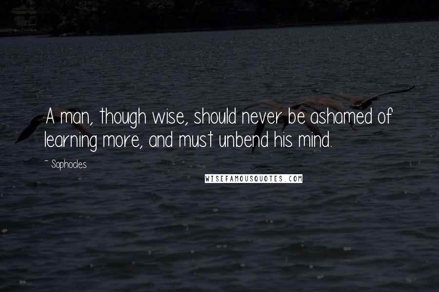 Sophocles quotes: A man, though wise, should never be ashamed of learning more, and must unbend his mind.