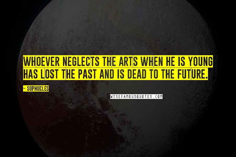 Sophocles quotes: Whoever neglects the arts when he is young has lost the past and is dead to the future.