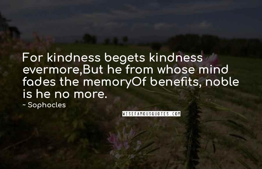 Sophocles quotes: For kindness begets kindness evermore,But he from whose mind fades the memoryOf benefits, noble is he no more.