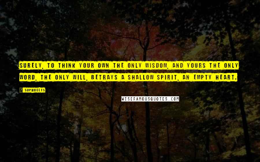 Sophocles quotes: Surely, to think your own the only wisdom, and yours the only word, the only will, betrays a shallow spirit, an empty heart.
