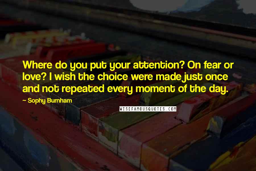 Sophy Burnham quotes: Where do you put your attention? On fear or love? I wish the choice were made just once and not repeated every moment of the day.