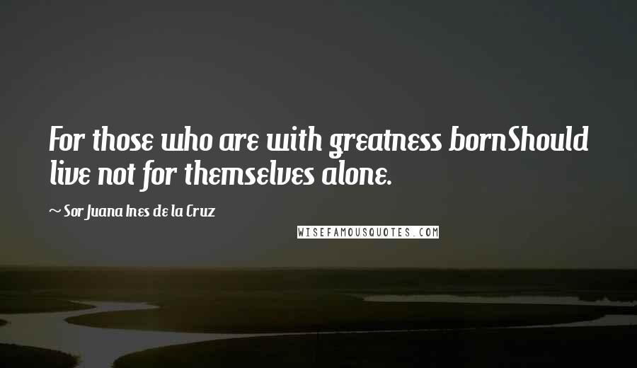Sor Juana Ines De La Cruz quotes: For those who are with greatness bornShould live not for themselves alone.