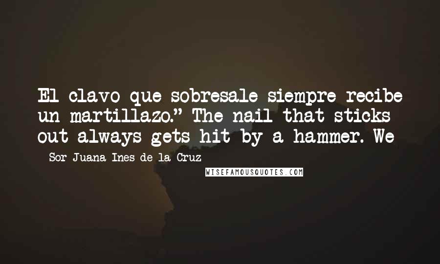 Sor Juana Ines De La Cruz quotes: El clavo que sobresale siempre recibe un martillazo." The nail that sticks out always gets hit by a hammer. We