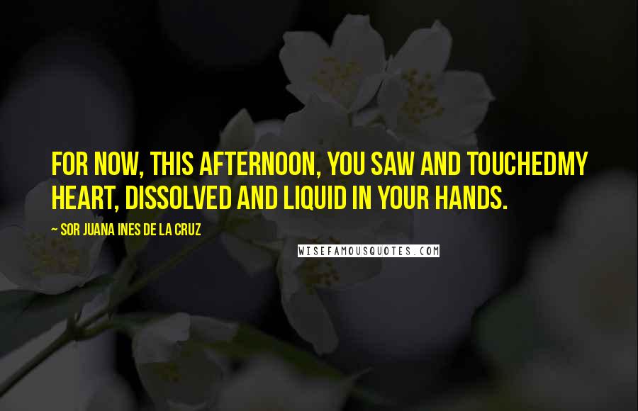 Sor Juana Ines De La Cruz quotes: For now, this afternoon, you saw and touchedmy heart, dissolved and liquid in your hands.