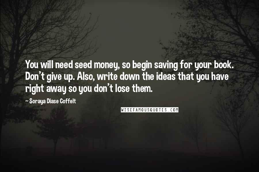 Soraya Diase Coffelt quotes: You will need seed money, so begin saving for your book. Don't give up. Also, write down the ideas that you have right away so you don't lose them.