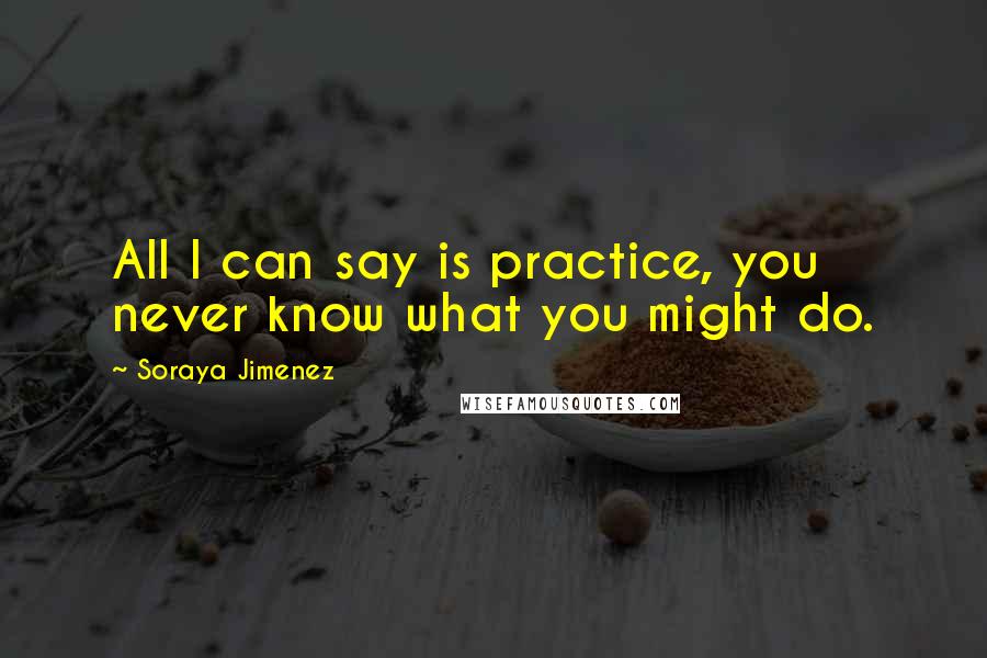 Soraya Jimenez quotes: All I can say is practice, you never know what you might do.