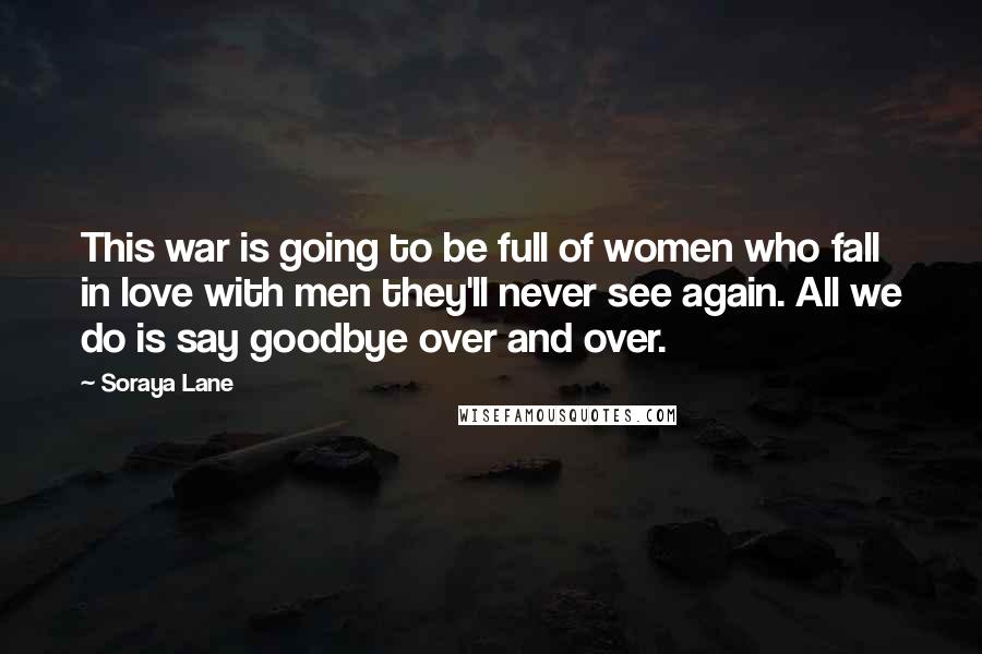 Soraya Lane quotes: This war is going to be full of women who fall in love with men they'll never see again. All we do is say goodbye over and over.