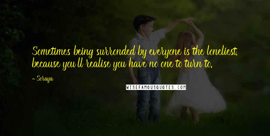 Soraya quotes: Sometimes being surronded by everyone is the loneliest, because you'll realise you have no one to turn to. Soraya quotes: Sometimes being surronded by everyone is the loneliest, because you'll realise you have no one to turn to.