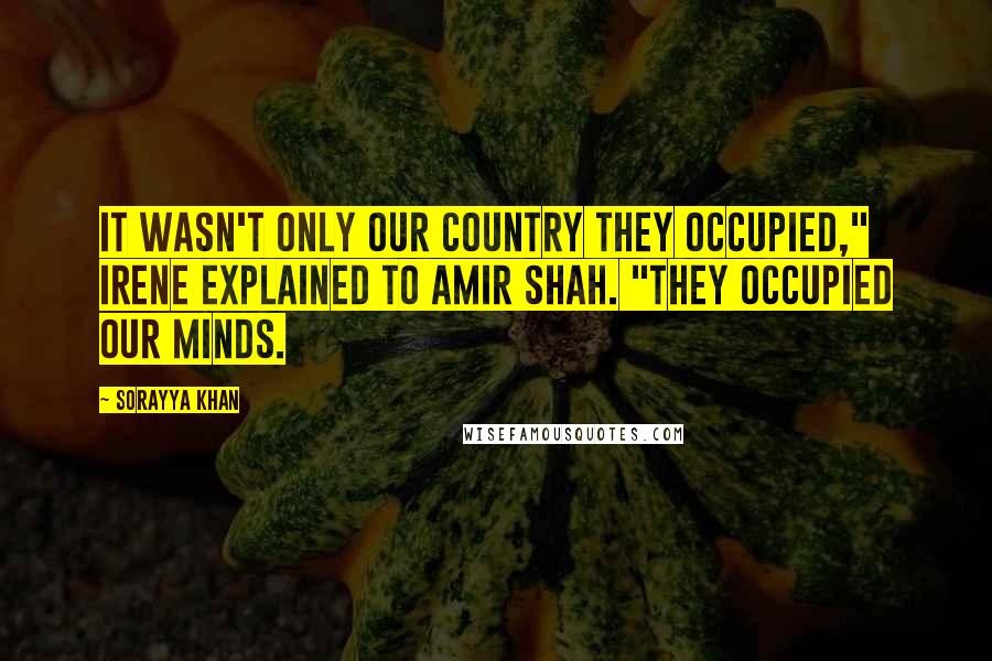 Sorayya Khan quotes: It wasn't only our country they occupied," Irene explained to Amir Shah. "They occupied our minds.