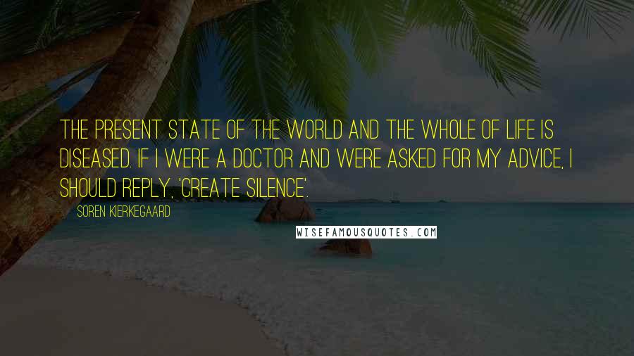 Soren Kierkegaard quotes: The present state of the world and the whole of life is diseased. If I were a doctor and were asked for my advice, I should reply, 'Create silence'. Soren Kierkegaard quotes: The present state of the world and the whole of life is diseased. If I were a doctor and were asked for my advice, I should reply, 'Create silence'.