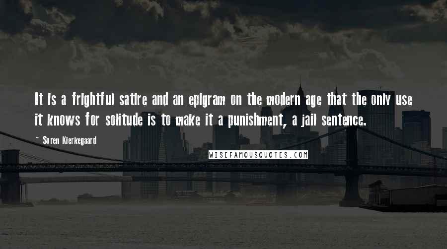Soren Kierkegaard quotes: It is a frightful satire and an epigram on the modern age that the only use it knows for solitude is to make it a punishment, a jail sentence.