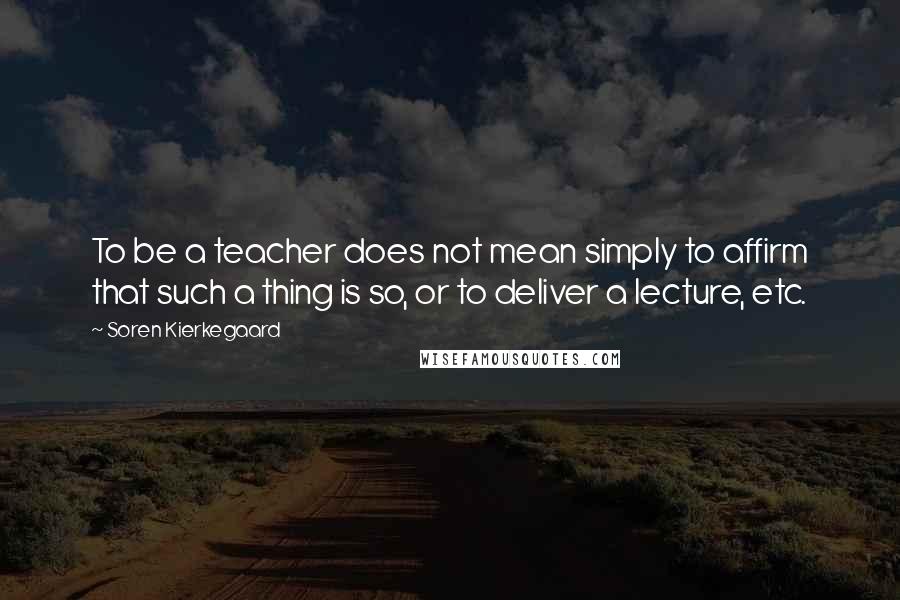 Soren Kierkegaard quotes: To be a teacher does not mean simply to affirm that such a thing is so, or to deliver a lecture, etc.