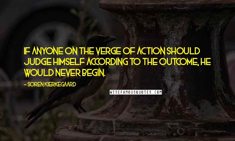 Soren Kierkegaard quotes: If anyone on the verge of action should judge himself according to the outcome, he would never begin.
