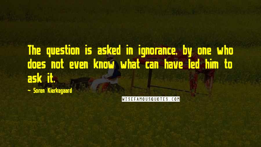 Soren Kierkegaard quotes: The question is asked in ignorance, by one who does not even know what can have led him to ask it.