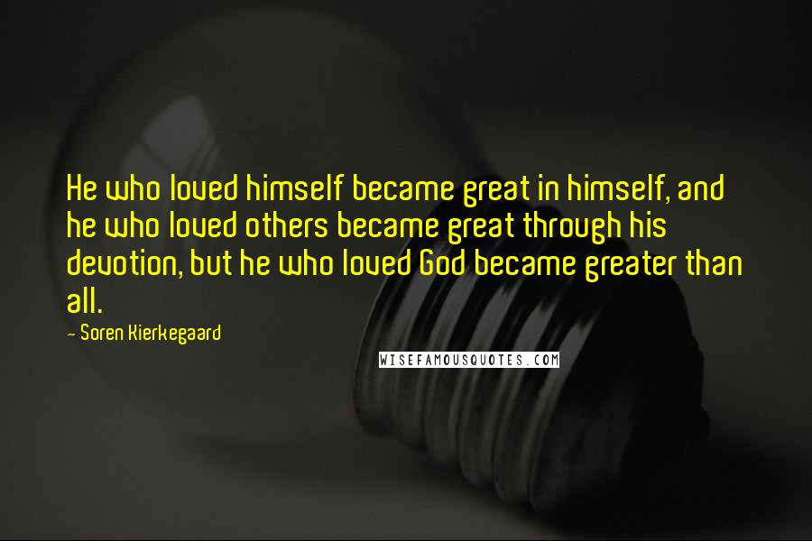 Soren Kierkegaard quotes: He who loved himself became great in himself, and he who loved others became great through his devotion, but he who loved God became greater than all.