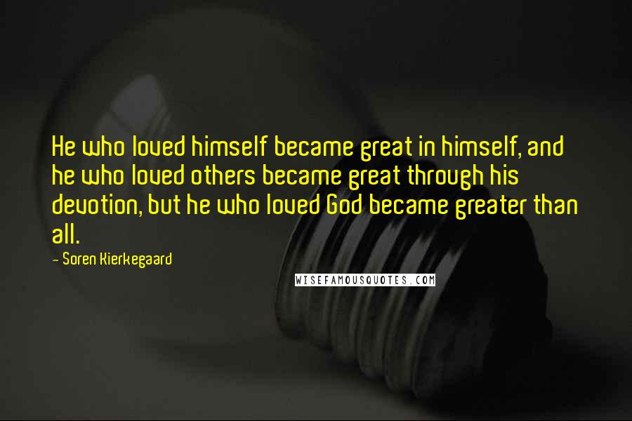 Soren Kierkegaard quotes: He who loved himself became great in himself, and he who loved others became great through his devotion, but he who loved God became greater than all. Soren Kierkegaard quotes: He who loved himself became great in himself, and he who loved others became great through his devotion, but he who loved God became greater than all.