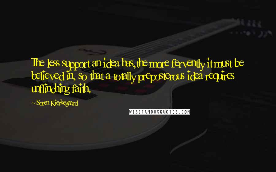 Soren Kierkegaard quotes: The less support an idea has,the more fervently it must be believed in, so that a totally preposterous idea requires unflinching faith. Soren Kierkegaard quotes: The less support an idea has,the more fervently it must be believed in, so that a totally preposterous idea requires unflinching faith.