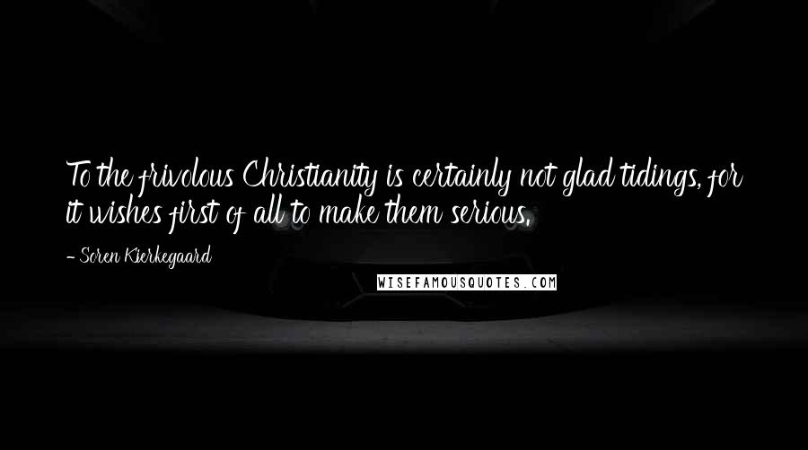 Soren Kierkegaard quotes: To the frivolous Christianity is certainly not glad tidings, for it wishes first of all to make them serious.