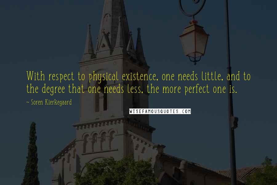 Soren Kierkegaard quotes: With respect to physical existence, one needs little, and to the degree that one needs less, the more perfect one is. Soren Kierkegaard quotes: With respect to physical existence, one needs little, and to the degree that one needs less, the more perfect one is.