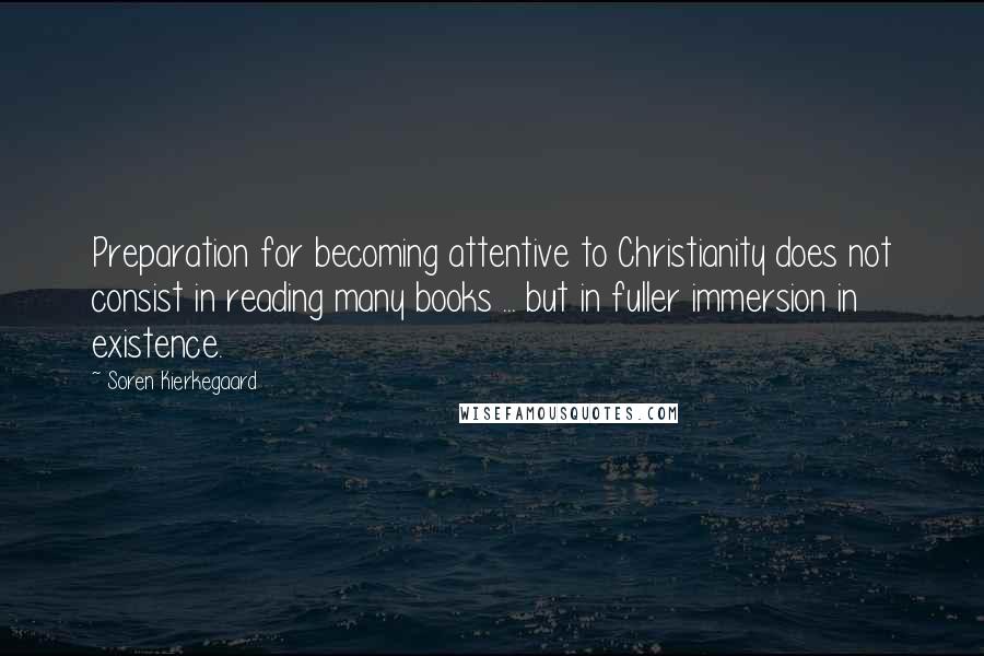Soren Kierkegaard quotes: Preparation for becoming attentive to Christianity does not consist in reading many books ... but in fuller immersion in existence. Soren Kierkegaard quotes: Preparation for becoming attentive to Christianity does not consist in reading many books ... but in fuller immersion in existence.