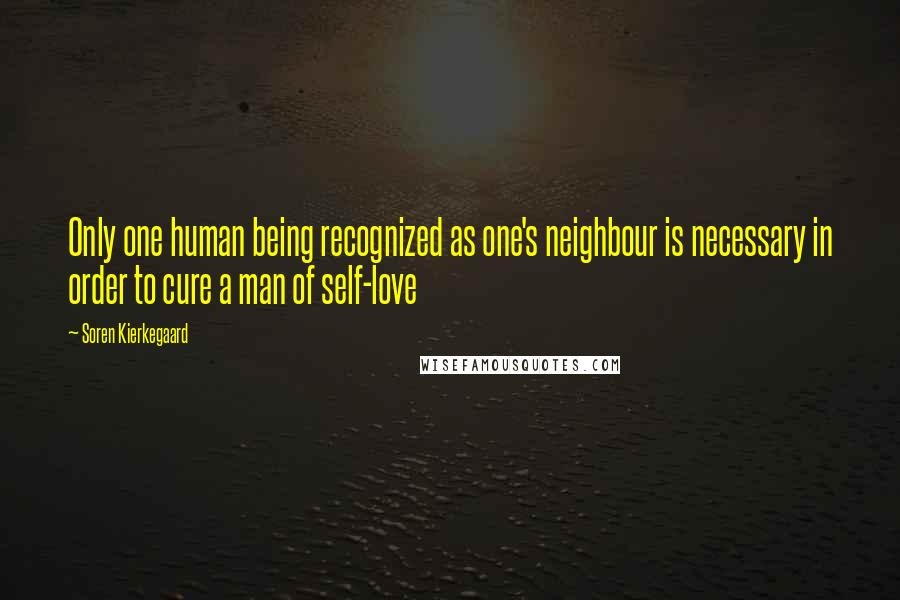 Soren Kierkegaard quotes: Only one human being recognized as one's neighbour is necessary in order to cure a man of self-love