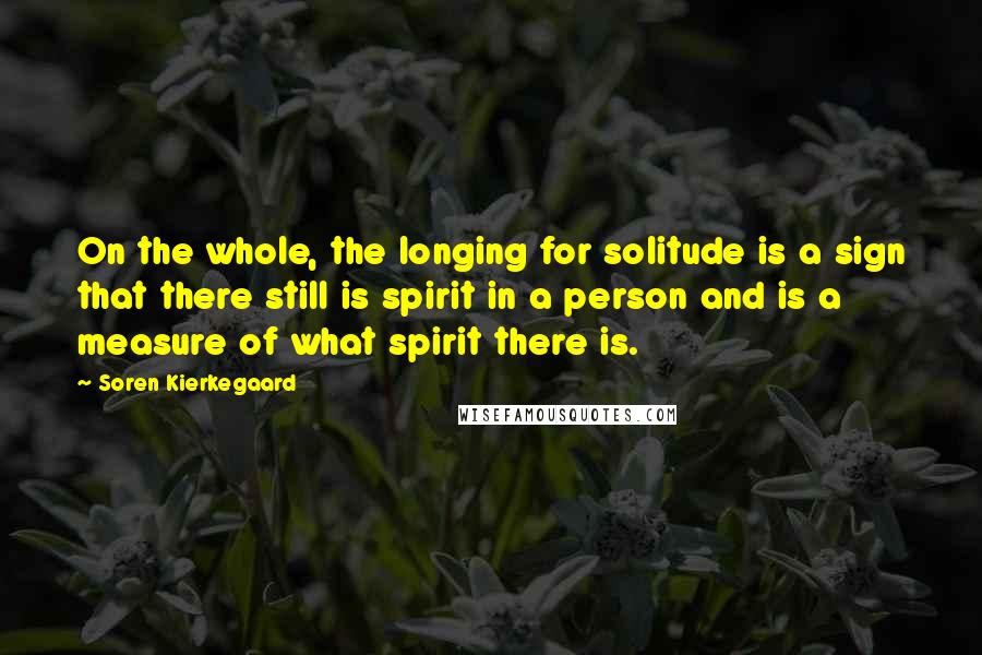 Soren Kierkegaard quotes: On the whole, the longing for solitude is a sign that there still is spirit in a person and is a measure of what spirit there is. Soren Kierkegaard quotes: On the whole, the longing for solitude is a sign that there still is spirit in a person and is a measure of what spirit there is.