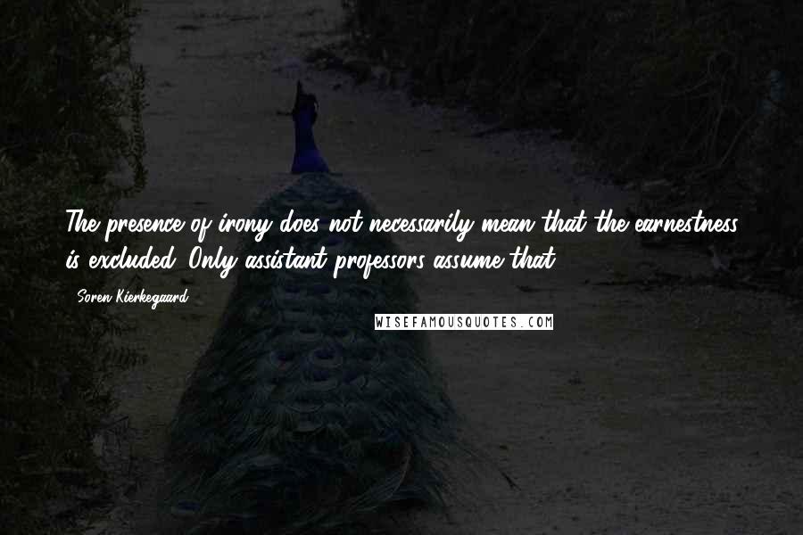 Soren Kierkegaard quotes: The presence of irony does not necessarily mean that the earnestness is excluded. Only assistant professors assume that.