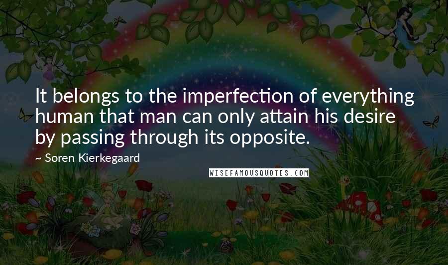 Soren Kierkegaard quotes: It belongs to the imperfection of everything human that man can only attain his desire by passing through its opposite. Soren Kierkegaard quotes: It belongs to the imperfection of everything human that man can only attain his desire by passing through its opposite.