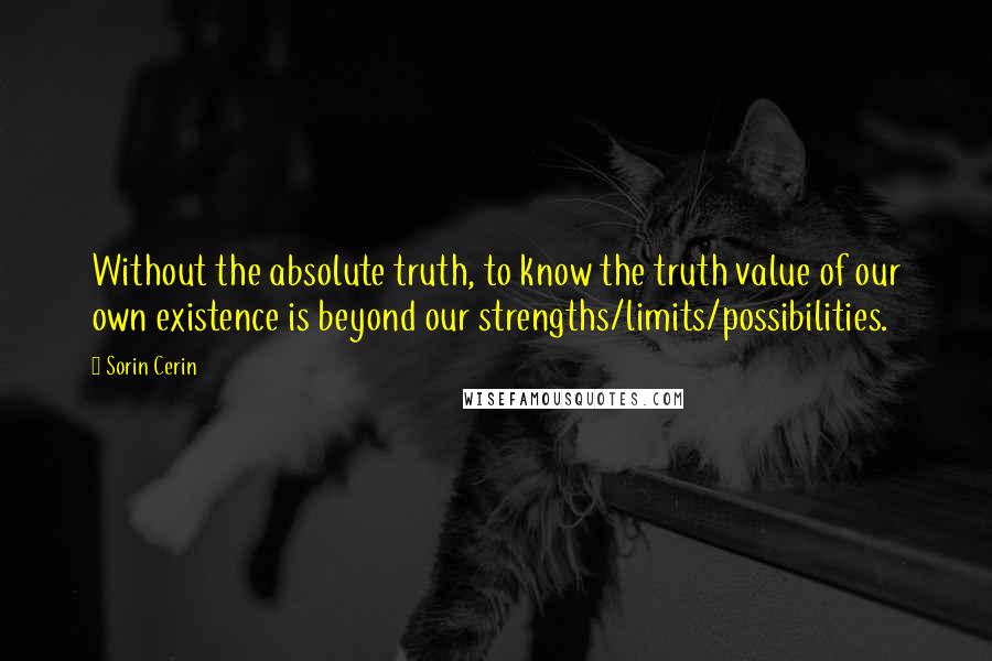 Sorin Cerin quotes: Without the absolute truth, to know the truth value of our own existence is beyond our strengths/limits/possibilities.