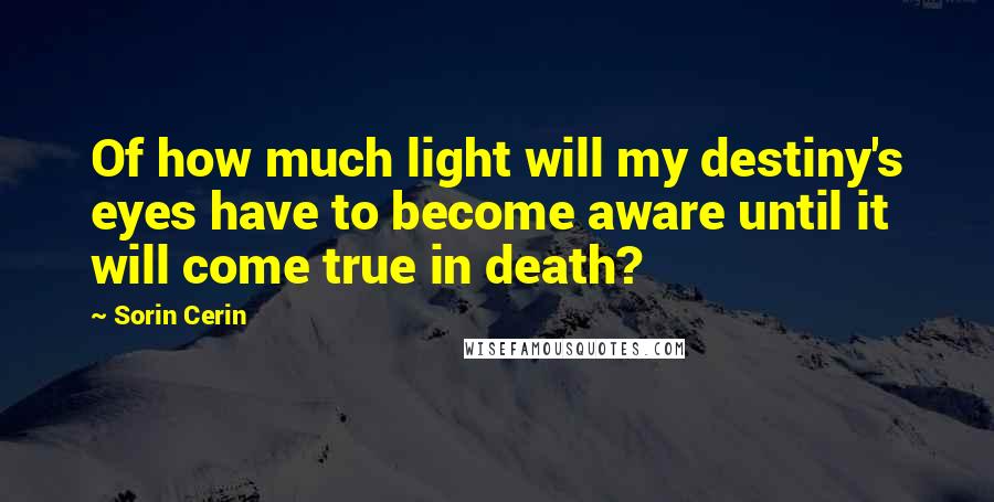 Sorin Cerin quotes: Of how much light will my destiny's eyes have to become aware until it will come true in death?