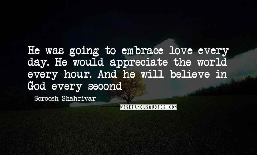 Soroosh Shahrivar quotes: He was going to embrace love every day. He would appreciate the world every hour. And he will believe in God every second