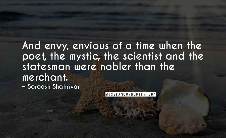 Soroosh Shahrivar quotes: And envy, envious of a time when the poet, the mystic, the scientist and the statesman were nobler than the merchant.