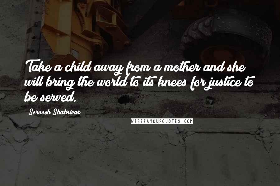Soroosh Shahrivar quotes: Take a child away from a mother and she will bring the world to its knees for justice to be served.