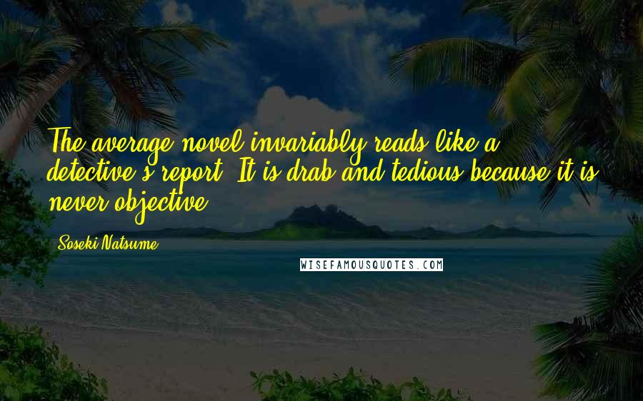 Soseki Natsume quotes: The average novel invariably reads like a detective's report. It is drab and tedious because it is never objective. Soseki Natsume quotes: The average novel invariably reads like a detective's report. It is drab and tedious because it is never objective.