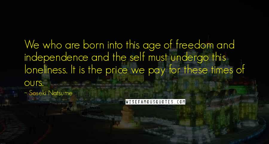 Soseki Natsume quotes: We who are born into this age of freedom and independence and the self must undergo this loneliness. It is the price we pay for these times of ours. Soseki Natsume quotes: We who are born into this age of freedom and independence and the self must undergo this loneliness. It is the price we pay for these times of ours.