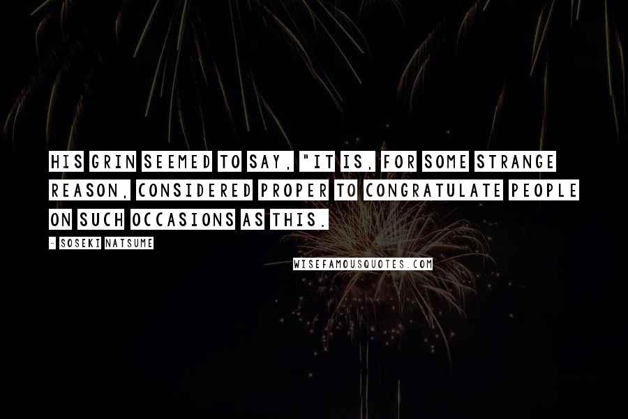 Soseki Natsume quotes: His grin seemed to say, "It is, for some strange reason, considered proper to congratulate people on such occasions as this. Soseki Natsume quotes: His grin seemed to say, "It is, for some strange reason, considered proper to congratulate people on such occasions as this.